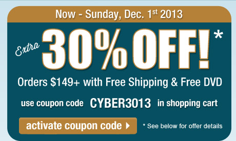 Extra 30% Off orders $149 or more + FREE Shipping + FREE DVD! Use coupon CYBER3013 in the shopping cart to get this deal. Offer expires at 11:59 PM, PST on Sunday, December 1, 2013. See full offer details below. Click here to activate this coupon code and continue shopping on this page.