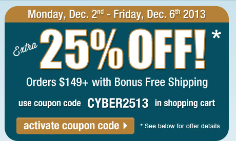 Extra 25% Off orders $149 or more + FREE Shipping! Use coupon CYBER2513 in the shopping cart to get this deal. Offer expires at 11:59 PM, PST on Friday, December 6, 2013. See full offer details below. Click here to activate this coupon code and continue shopping on this page.